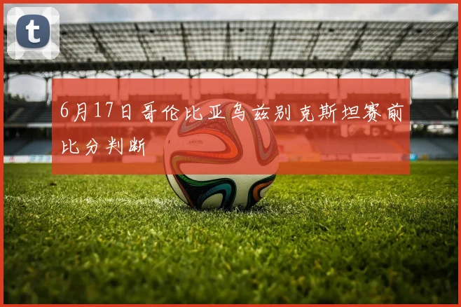 6月17日哥伦比亚乌兹别克斯坦赛前比分判断