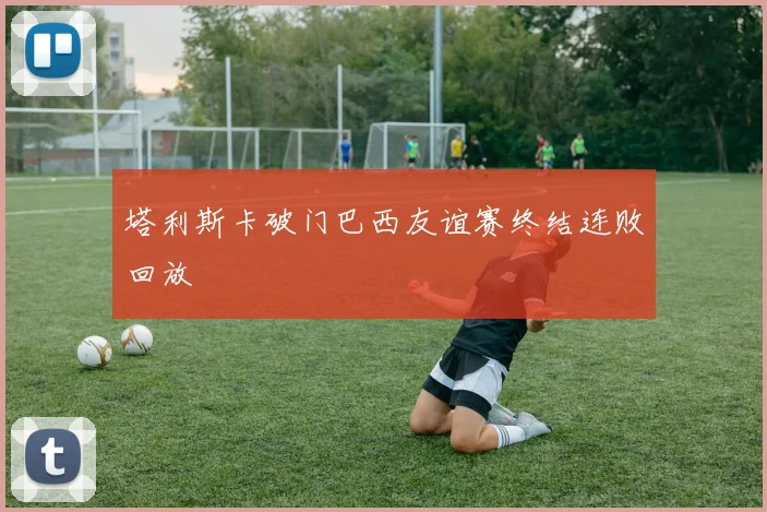 塔利斯卡破门巴西友谊赛终结连败回放