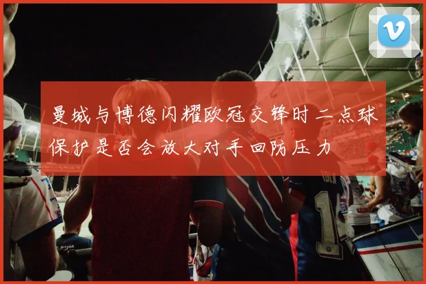 曼城与博德闪耀欧冠交锋时二点球保护是否会放大对手回防压力